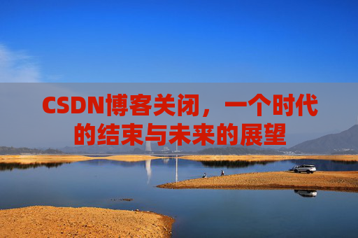 CSDN博客关闭，一个时代的结束与未来的展望